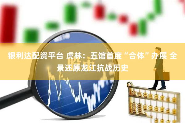 银利达配资平台 虎林：五馆首度“合体”办展 全景还原龙江抗战历史