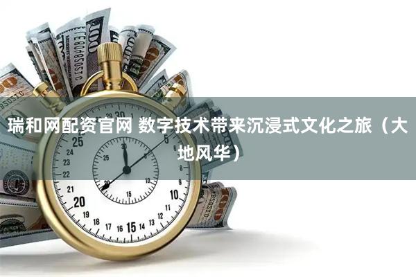 瑞和网配资官网 数字技术带来沉浸式文化之旅（大地风华）
