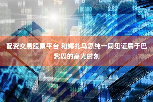 配资交易股票平台 和娜扎马思纯一同见证属于巴黎周的高光时刻