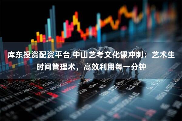 库东投资配资平台 中山艺考文化课冲刺：艺术生时间管理术，高效利用每一分钟