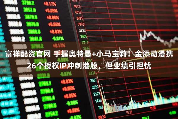 富祥配资官网 手握奥特曼+小马宝莉！金添动漫携26个授权IP冲刺港股，但业绩引担忧