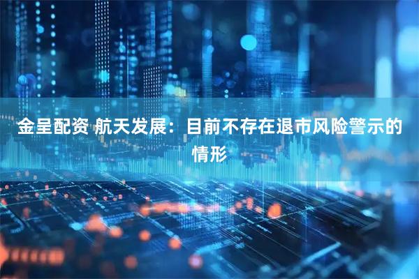 金呈配资 航天发展：目前不存在退市风险警示的情形