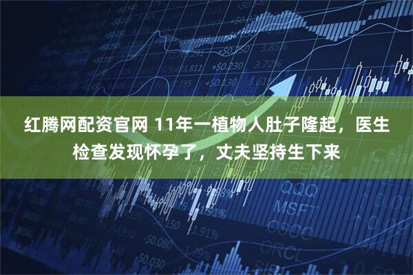 红腾网配资官网 11年一植物人肚子隆起，医生检查发现怀孕了，丈夫坚持生下来