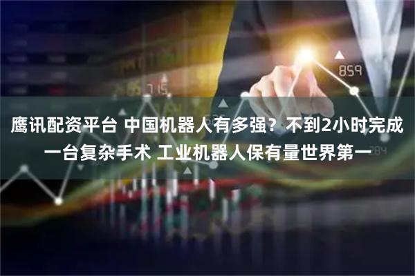 鹰讯配资平台 中国机器人有多强？不到2小时完成一台复杂手术 工业机器人保有量世界第一