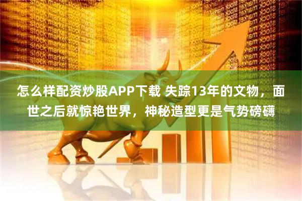 怎么样配资炒股APP下载 失踪13年的文物，面世之后就惊艳世界，神秘造型更是气势磅礴