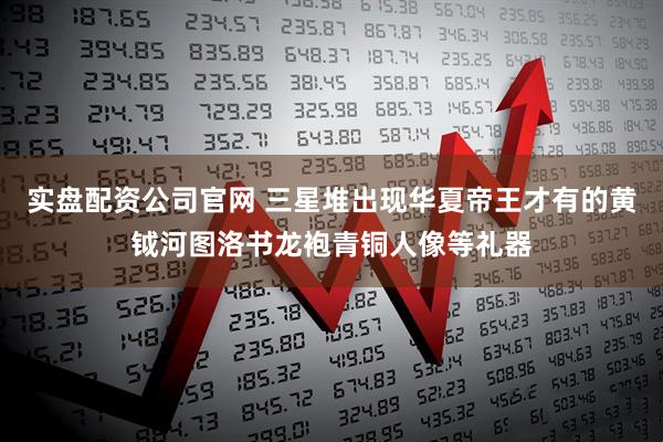 实盘配资公司官网 三星堆出现华夏帝王才有的黄钺河图洛书龙袍青铜人像等礼器