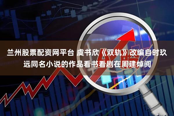 兰州股票配资网平台 虞书欣《双轨》改编自时玖远同名小说的作品看书看剧在周建焯阅