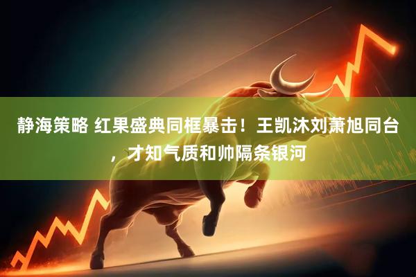 静海策略 红果盛典同框暴击！王凯沐刘萧旭同台，才知气质和帅隔条银河
