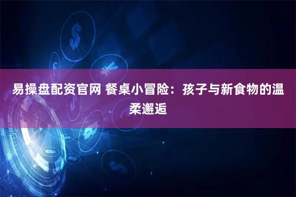 易操盘配资官网 餐桌小冒险：孩子与新食物的温柔邂逅