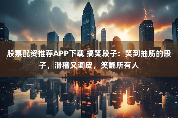 股票配资推荐APP下载 搞笑段子：笑到抽筋的段子，滑稽又调皮，笑翻所有人