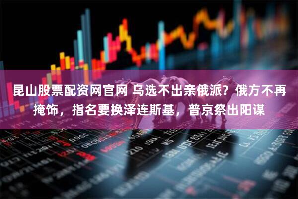 昆山股票配资网官网 乌选不出亲俄派？俄方不再掩饰，指名要换泽连斯基，普京祭出阳谋