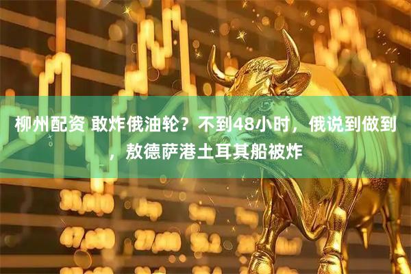 柳州配资 敢炸俄油轮？不到48小时，俄说到做到，敖德萨港土耳其船被炸