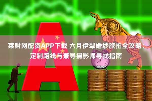 莱财网配资APP下载 六月伊犁婚纱旅拍全攻略：定制路线与兼导摄影师寻找指南