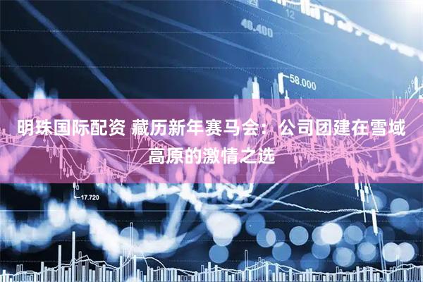 明珠国际配资 藏历新年赛马会：公司团建在雪域高原的激情之选