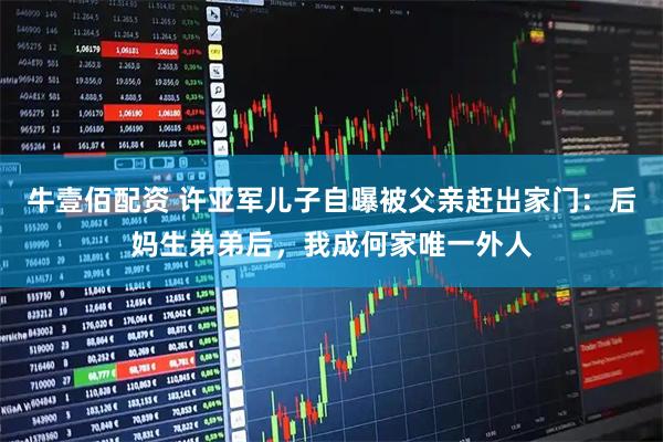 牛壹佰配资 许亚军儿子自曝被父亲赶出家门：后妈生弟弟后，我成何家唯一外人