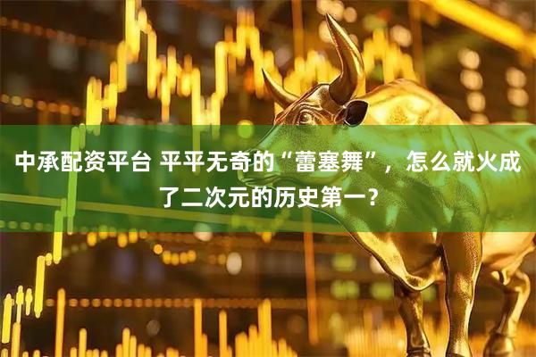 中承配资平台 平平无奇的“蕾塞舞”，怎么就火成了二次元的历史第一？