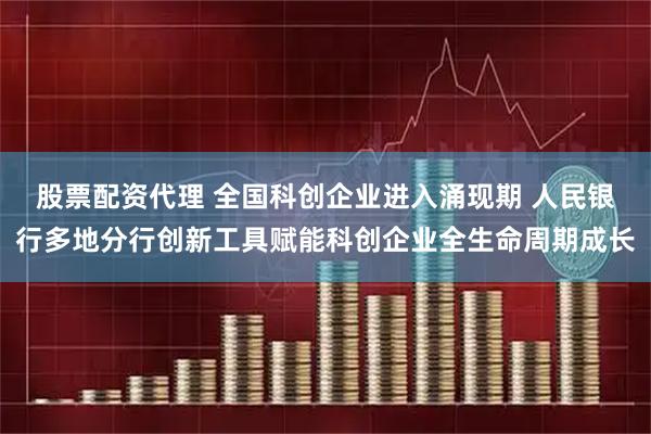 股票配资代理 全国科创企业进入涌现期 人民银行多地分行创新工具赋能科创企业全生命周期成长