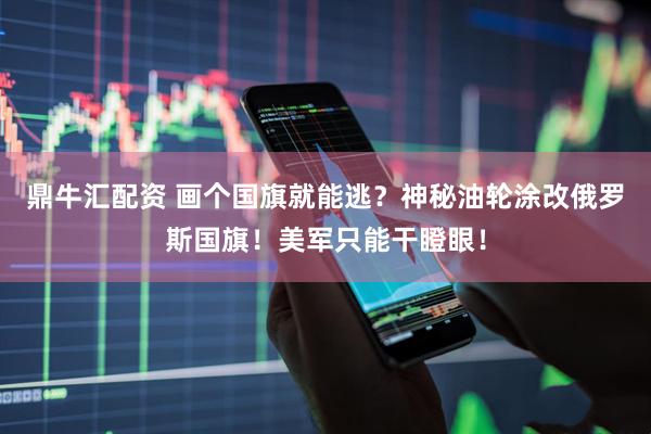 鼎牛汇配资 画个国旗就能逃？神秘油轮涂改俄罗斯国旗！美军只能干瞪眼！