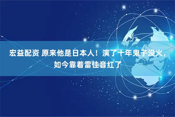 宏益配资 原来他是日本人！演了十年鬼子没火，如今靠着雷佳音红了