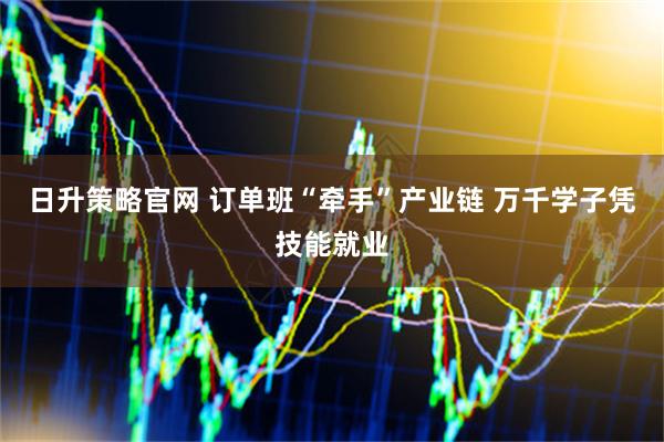 日升策略官网 订单班“牵手”产业链 万千学子凭技能就业