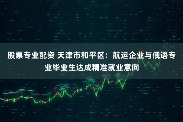 股票专业配资 天津市和平区：航运企业与俄语专业毕业生达成精准就业意向