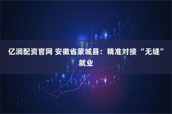 亿润配资官网 安徽省蒙城县：精准对接 “无缝”就业