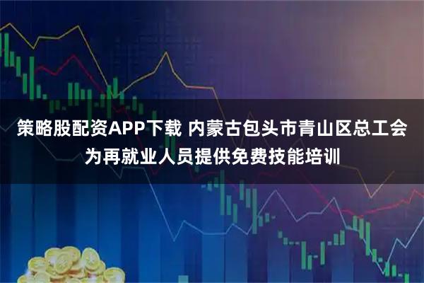 策略股配资APP下载 内蒙古包头市青山区总工会为再就业人员提供免费技能培训