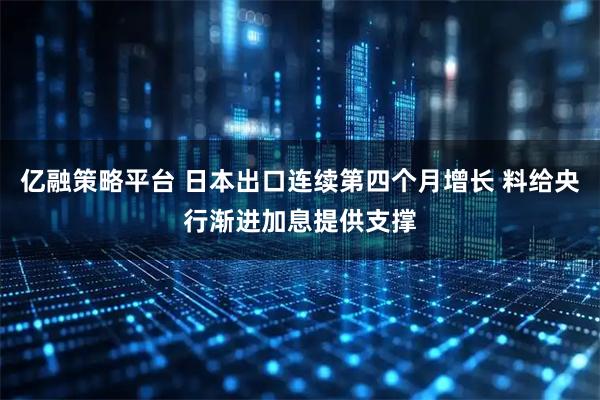 亿融策略平台 日本出口连续第四个月增长 料给央行渐进加息提供支撑