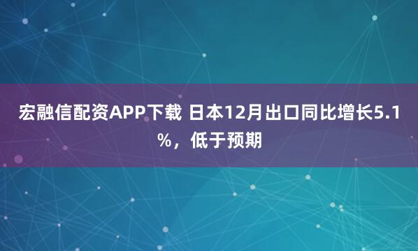 宏融信配资APP下载 日本12月出口同比增长5.1%，低于预期