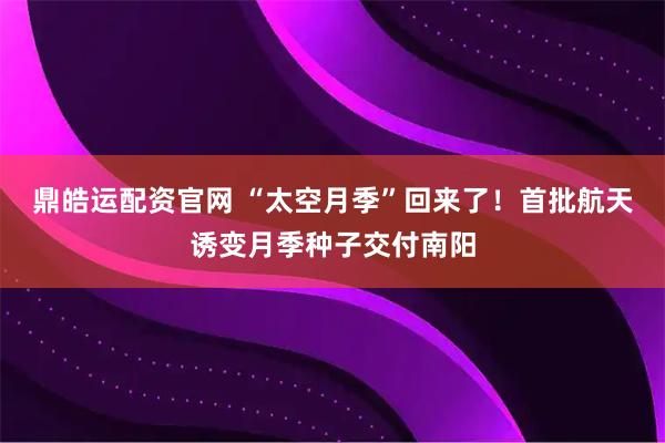 鼎皓运配资官网 “太空月季”回来了！首批航天诱变月季种子交付南阳