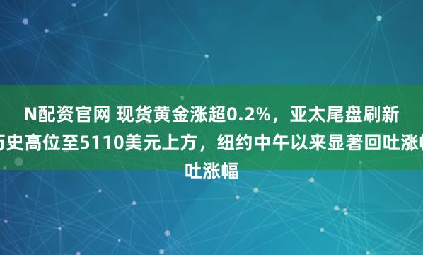 N配资官网 现货黄金涨超0.2%，亚太尾盘刷新历史高位至5110美元上方，纽约中午以来显著回吐涨幅