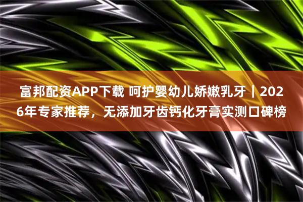 富邦配资APP下载 呵护婴幼儿娇嫩乳牙｜2026年专家推荐，无添加牙齿钙化牙膏实测口碑榜