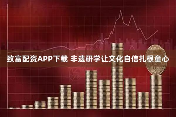 致富配资APP下载 非遗研学让文化自信扎根童心