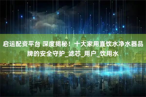 启运配资平台 深度揭秘！十大家用直饮水净水器品牌的安全守护_滤芯_用户_饮用水