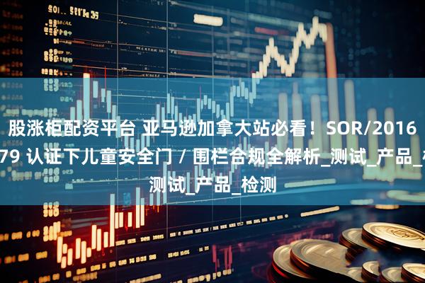 股涨柜配资平台 亚马逊加拿大站必看！SOR/2016 - 179 认证下儿童安全门 / 围栏合规全解析_测试_产品_检测