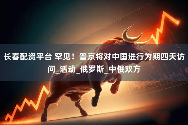 长春配资平台 罕见！普京将对中国进行为期四天访问_活动_俄罗斯_中俄双方