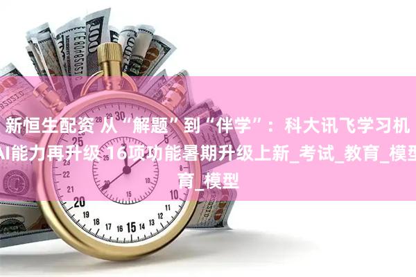 新恒生配资 从“解题”到“伴学”：科大讯飞学习机AI能力再升级 16项功能暑期升级上新_考试_教育_模型
