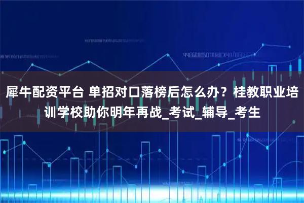 犀牛配资平台 单招对口落榜后怎么办？桂教职业培训学校助你明年再战_考试_辅导_考生