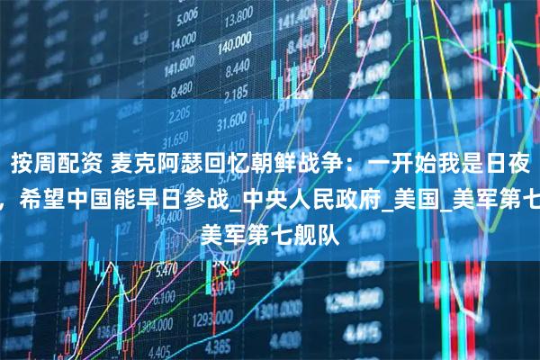 按周配资 麦克阿瑟回忆朝鲜战争：一开始我是日夜祈祷，希望中国能早日参战_中央人民政府_美国_美军第七舰队