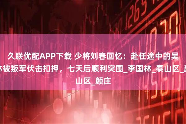 久联优配APP下载 少将刘春回忆：赴任途中的吴瑞林被叛军伏击扣押，七天后顺利突围_李国林_泰山区_颜庄