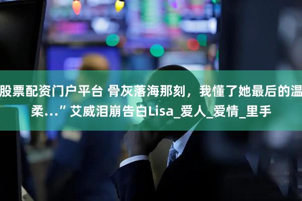 股票配资门户平台 骨灰落海那刻，我懂了她最后的温柔…”艾威泪崩告白Lisa_爱人_爱情_里手