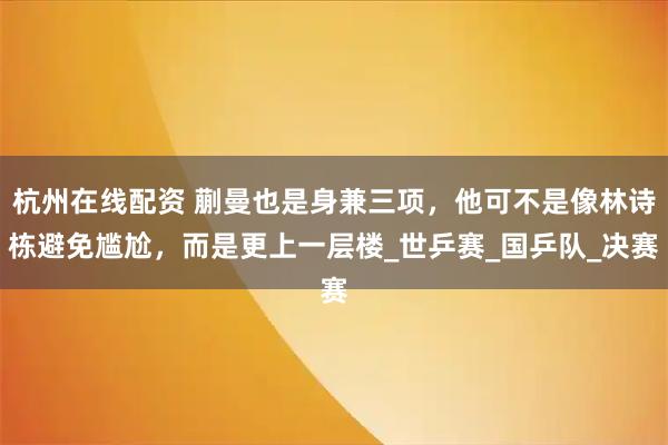 杭州在线配资 蒯曼也是身兼三项，他可不是像林诗栋避免尴尬，而是更上一层楼_世乒赛_国乒队_决赛