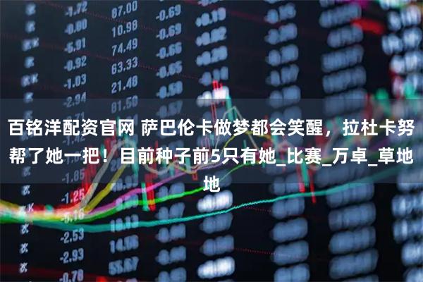 百铭洋配资官网 萨巴伦卡做梦都会笑醒，拉杜卡努帮了她一把！目前种子前5只有她_比赛_万卓_草地