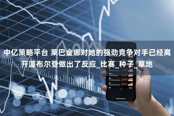 中亿策略平台 莱巴金娜对她的强劲竞争对手已经离开温布尔登做出了反应_比赛_种子_草地