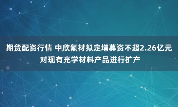 期货配资行情 中欣氟材拟定增募资不超2.26亿元 对现有光学材料产品进行扩产