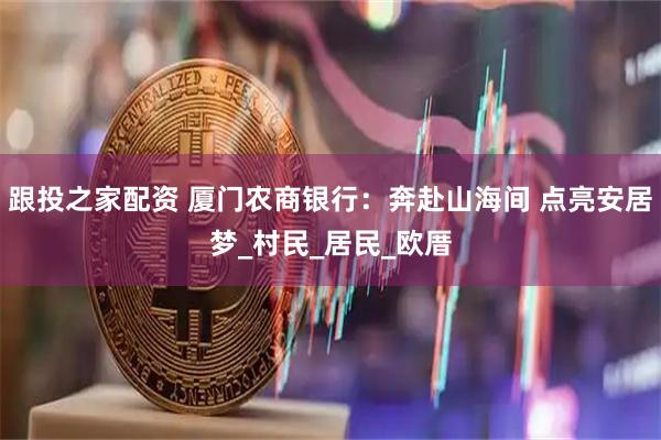 跟投之家配资 厦门农商银行：奔赴山海间 点亮安居梦_村民_居民_欧厝