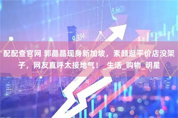 配配查官网 郭晶晶现身新加坡，素颜逛平价店没架子，网友直呼太接地气！_生活_购物_明星