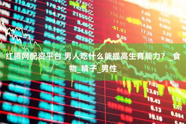 红腾网配资平台 男人吃什么能提高生育能力？_食物_精子_男性