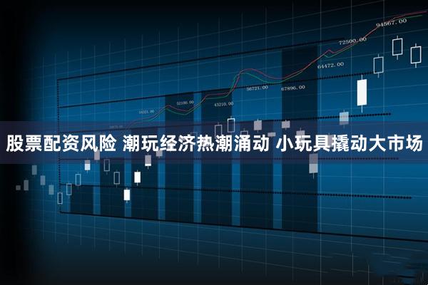 股票配资风险 潮玩经济热潮涌动 小玩具撬动大市场