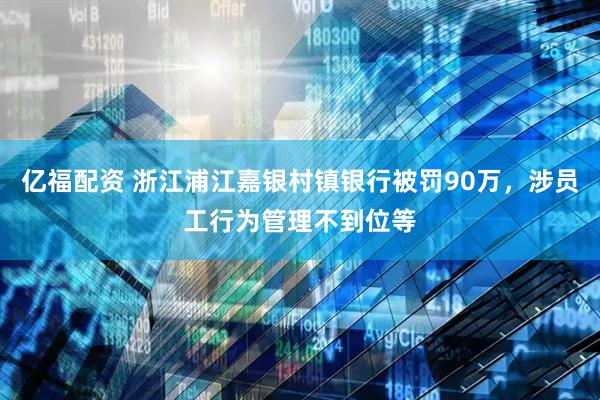 亿福配资 浙江浦江嘉银村镇银行被罚90万，涉员工行为管理不到位等